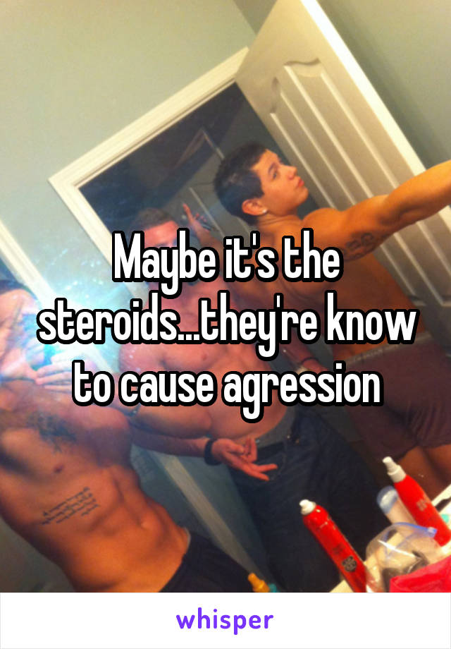 Maybe it's the steroids...they're know to cause agression