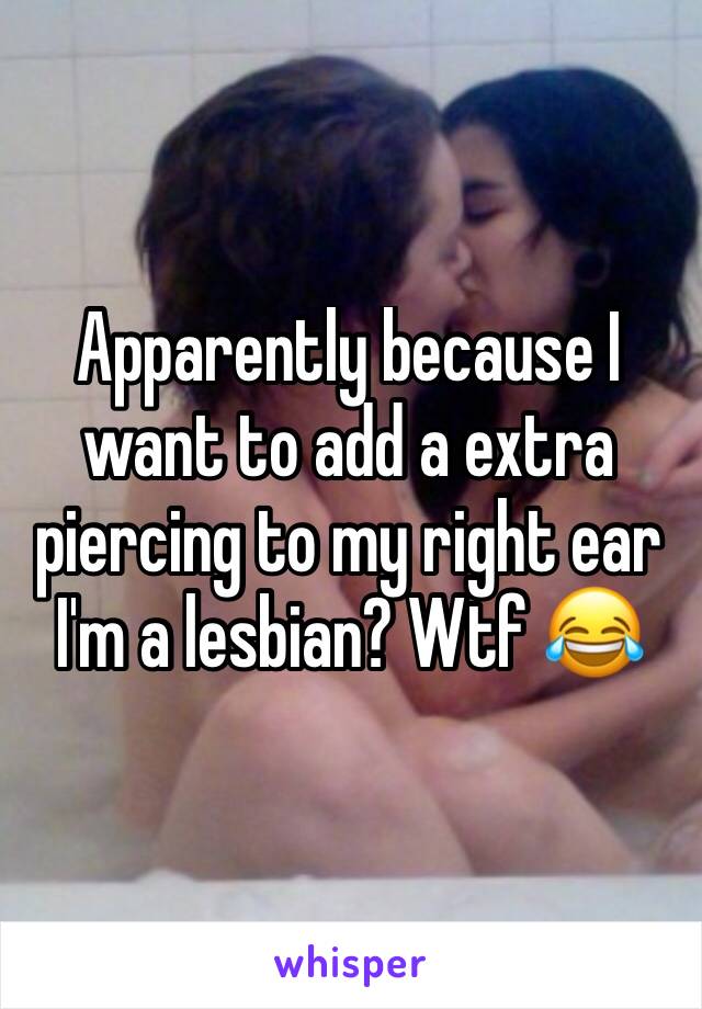 Apparently because I want to add a extra piercing to my right ear I'm a lesbian? Wtf 😂