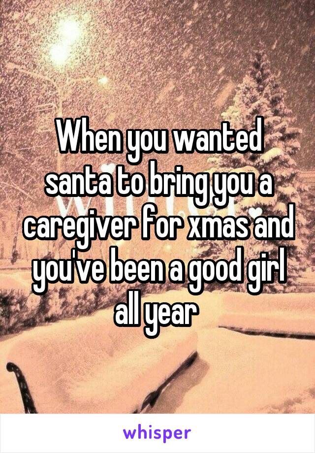 When you wanted santa to bring you a caregiver for xmas and you've been a good girl all year 