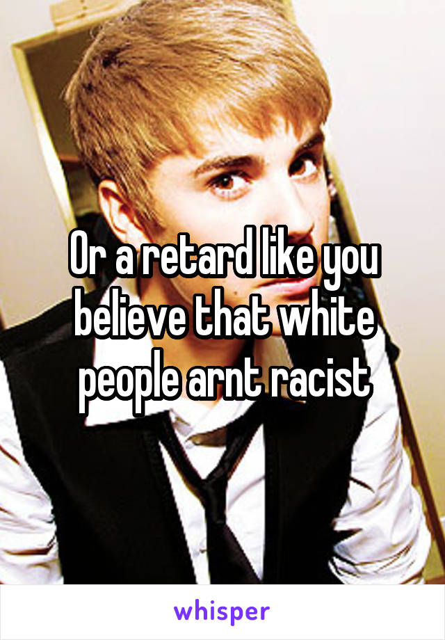 Or a retard like you believe that white people arnt racist