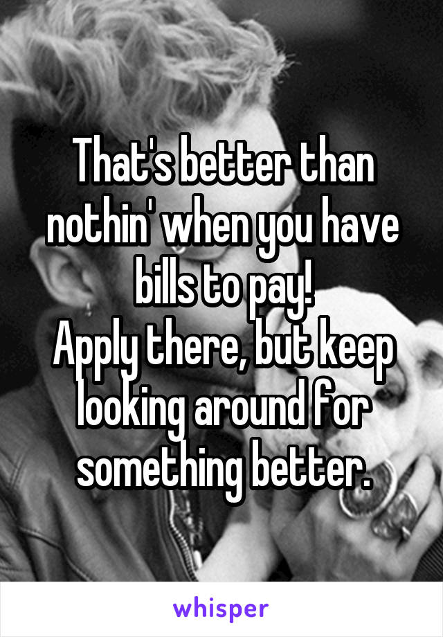 That's better than nothin' when you have bills to pay!
Apply there, but keep looking around for something better.