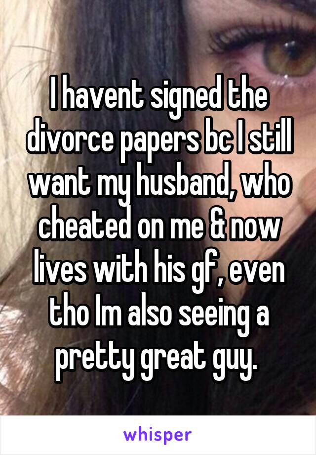 I havent signed the divorce papers bc I still want my husband, who cheated on me & now lives with his gf, even tho Im also seeing a pretty great guy. 