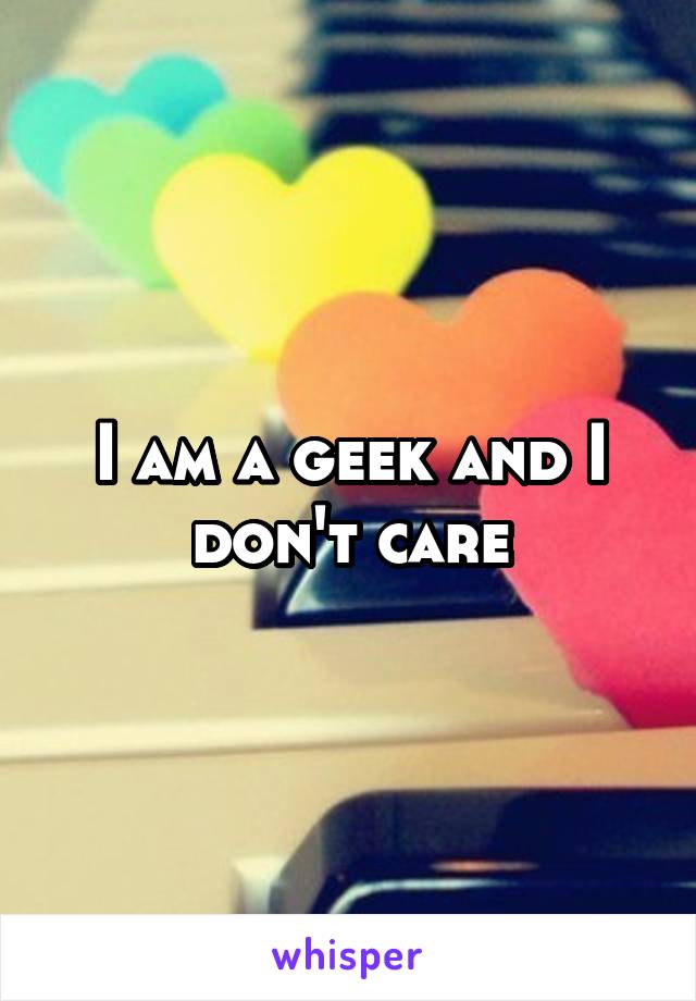 I am a geek and I don't care