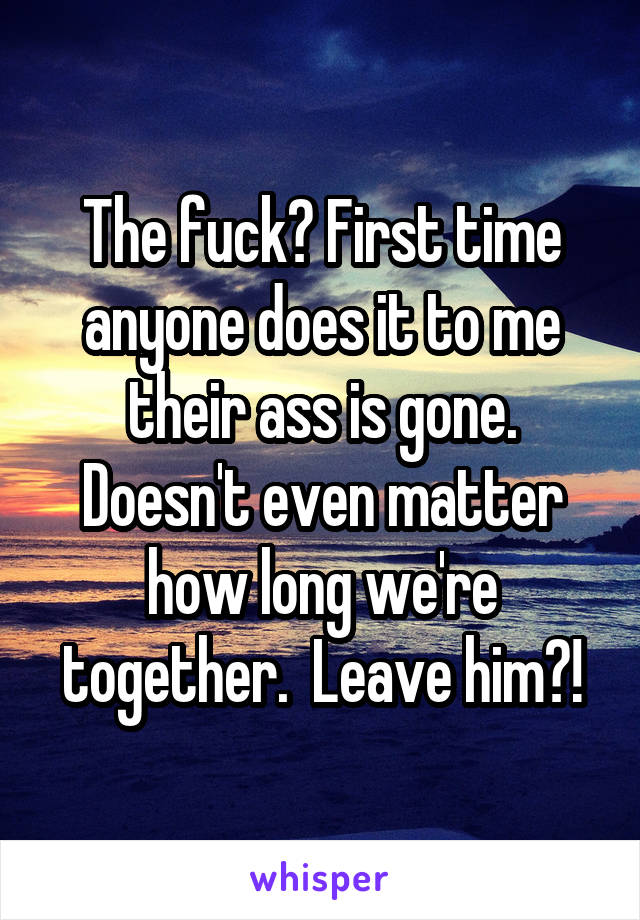 The fuck? First time anyone does it to me their ass is gone. Doesn't even matter how long we're together.  Leave him?!