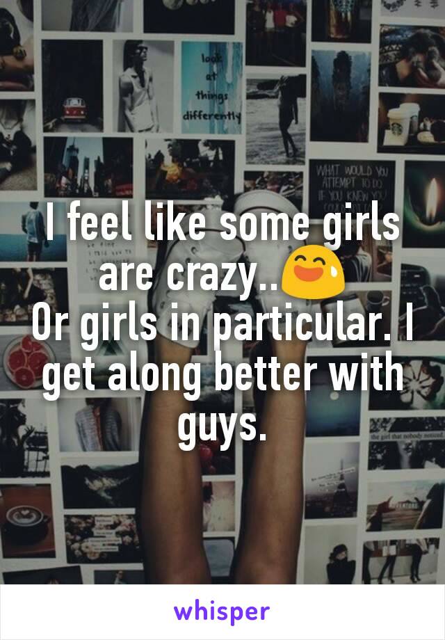 I feel like some girls are crazy..😅
Or girls in particular. I get along better with guys.