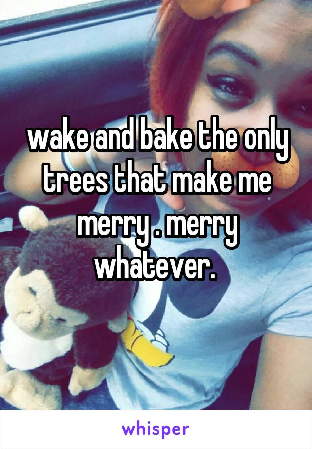 wake and bake the only trees that make me merry . merry whatever. 
