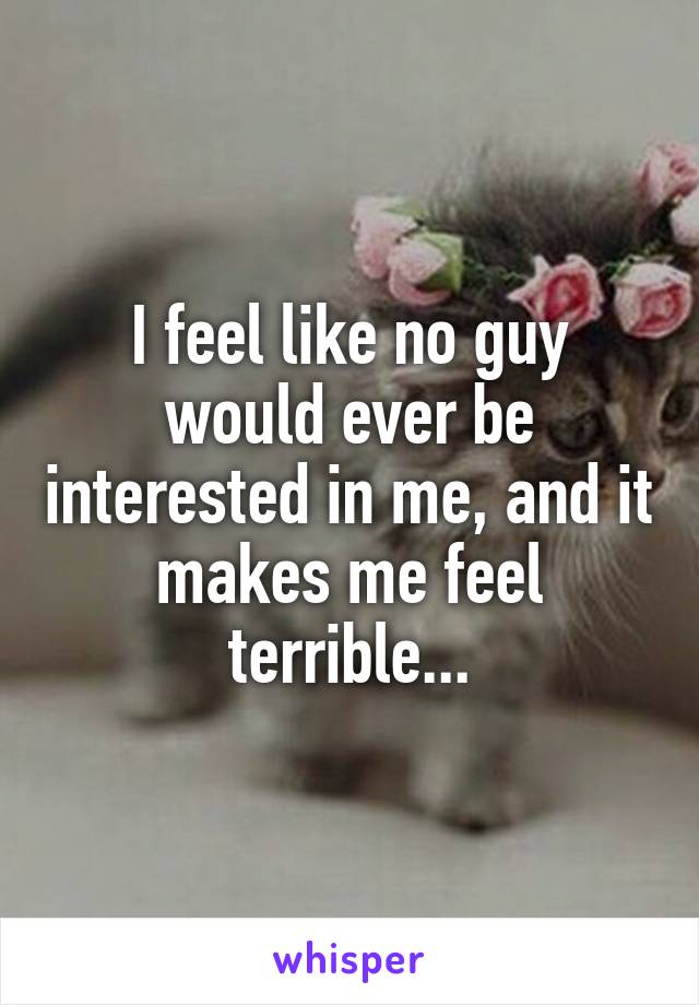 I feel like no guy would ever be interested in me, and it makes me feel terrible...