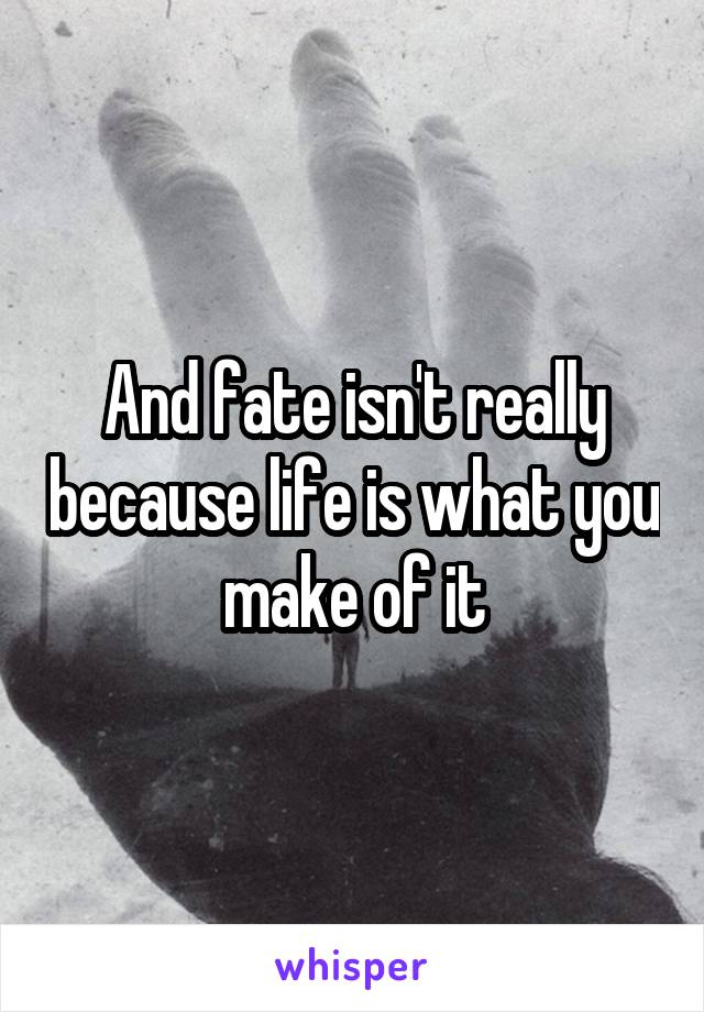 And fate isn't really because life is what you make of it