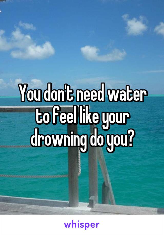 You don't need water to feel like your drowning do you?