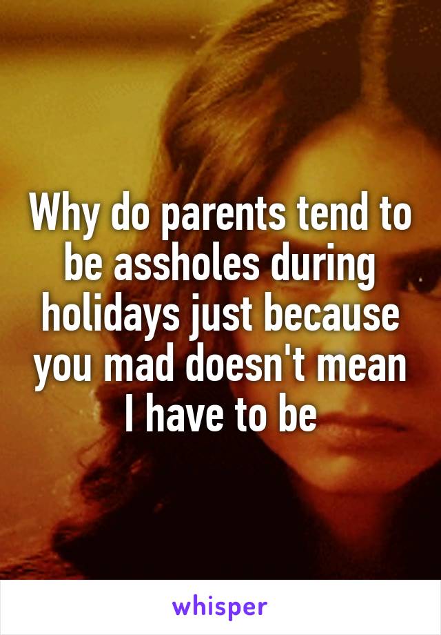 Why do parents tend to be assholes during holidays just because you mad doesn't mean I have to be