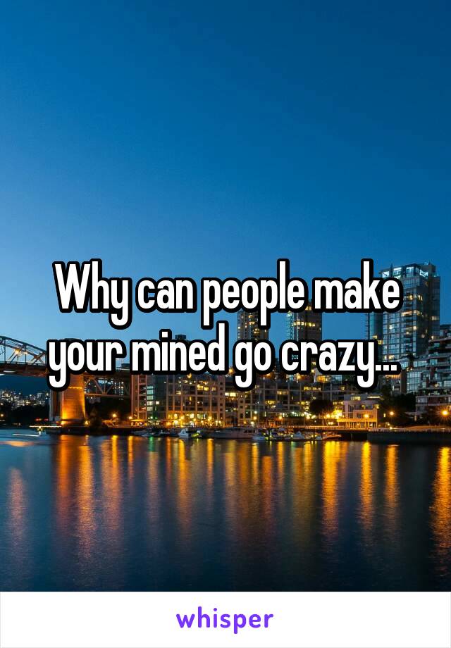 Why can people make your mined go crazy... 