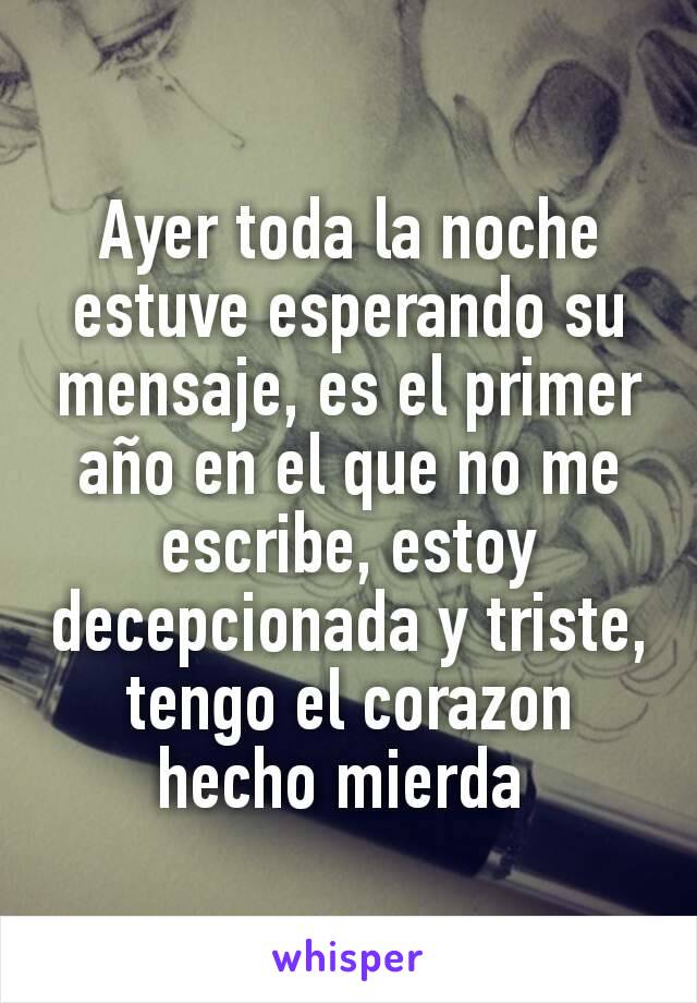 Ayer toda la noche estuve esperando su mensaje, es el primer año en el que no me escribe, estoy decepcionada y triste, tengo el corazon hecho mierda 