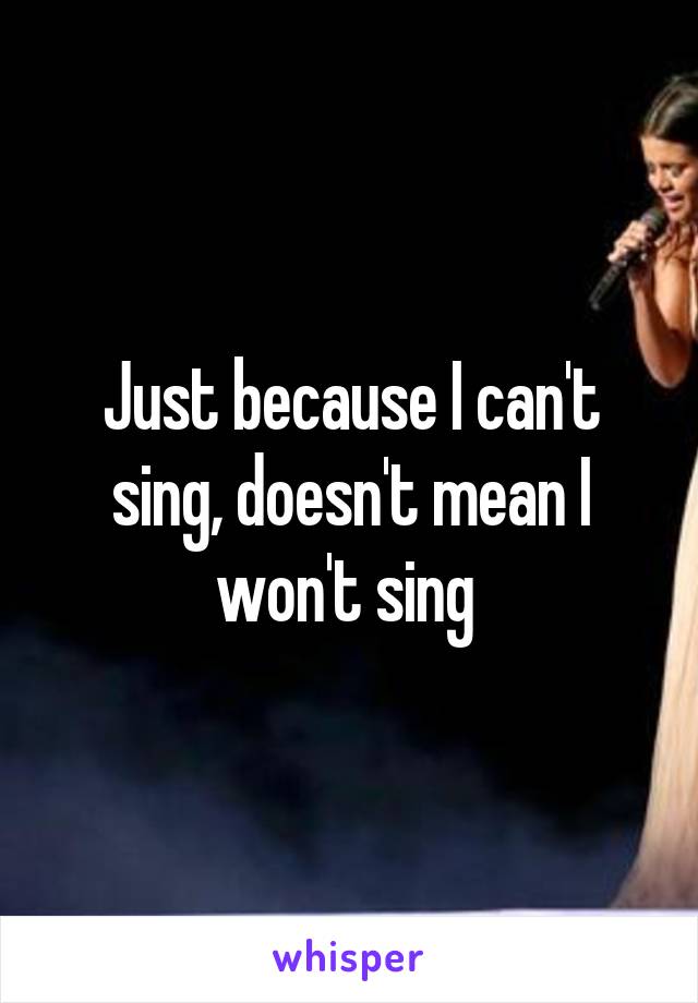 Just because I can't sing, doesn't mean I won't sing 