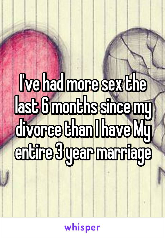 I've had more sex the last 6 months since my divorce than I have My entire 3 year marriage