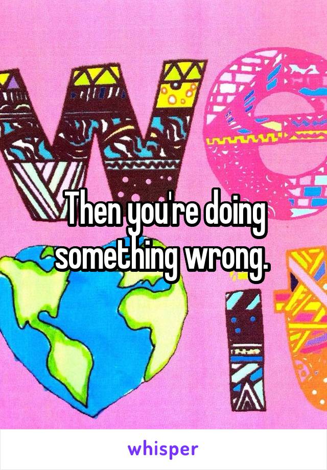 Then you're doing something wrong. 