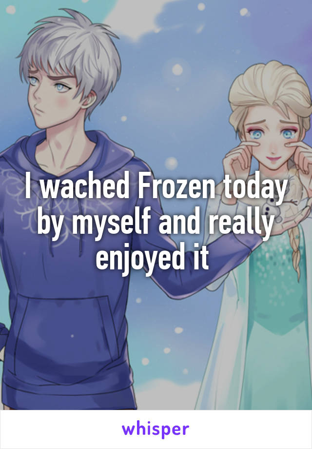 I wached Frozen today by myself and really enjoyed it 