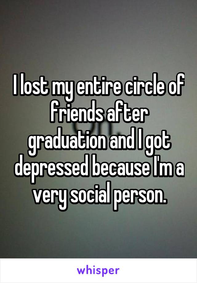 I lost my entire circle of friends after graduation and I got depressed because I'm a very social person.