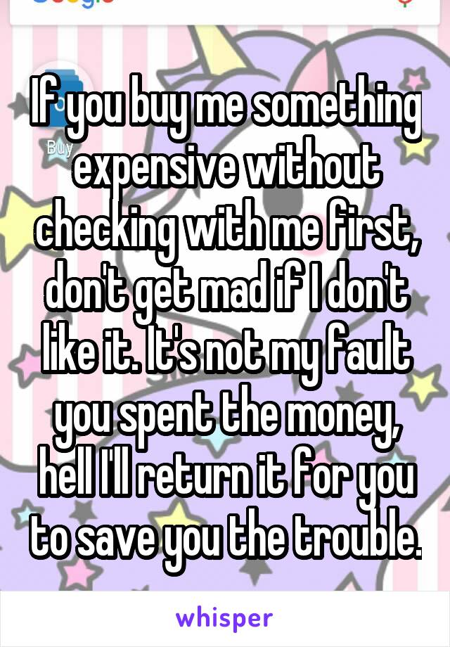 If you buy me something expensive without checking with me first, don't get mad if I don't like it. It's not my fault you spent the money, hell I'll return it for you to save you the trouble.