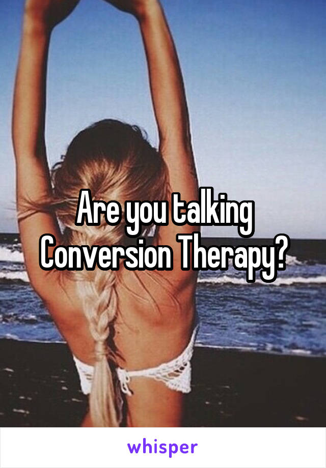 Are you talking Conversion Therapy?
