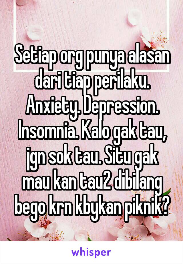 Setiap org punya alasan dari tiap perilaku. Anxiety. Depression. Insomnia. Kalo gak tau, jgn sok tau. Situ gak mau kan tau2 dibilang bego krn kbykan piknik?