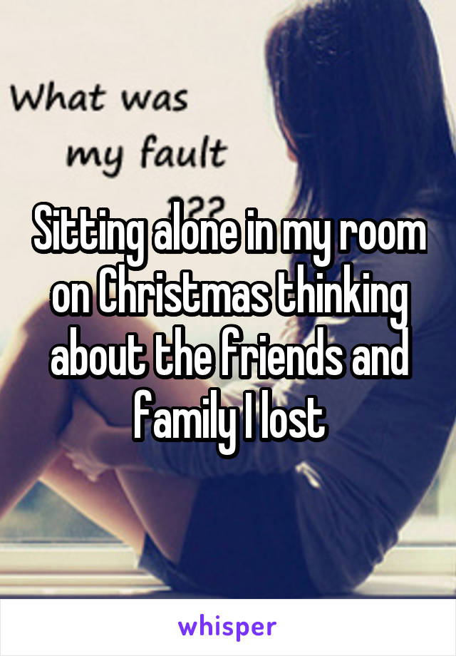 Sitting alone in my room on Christmas thinking about the friends and family I lost