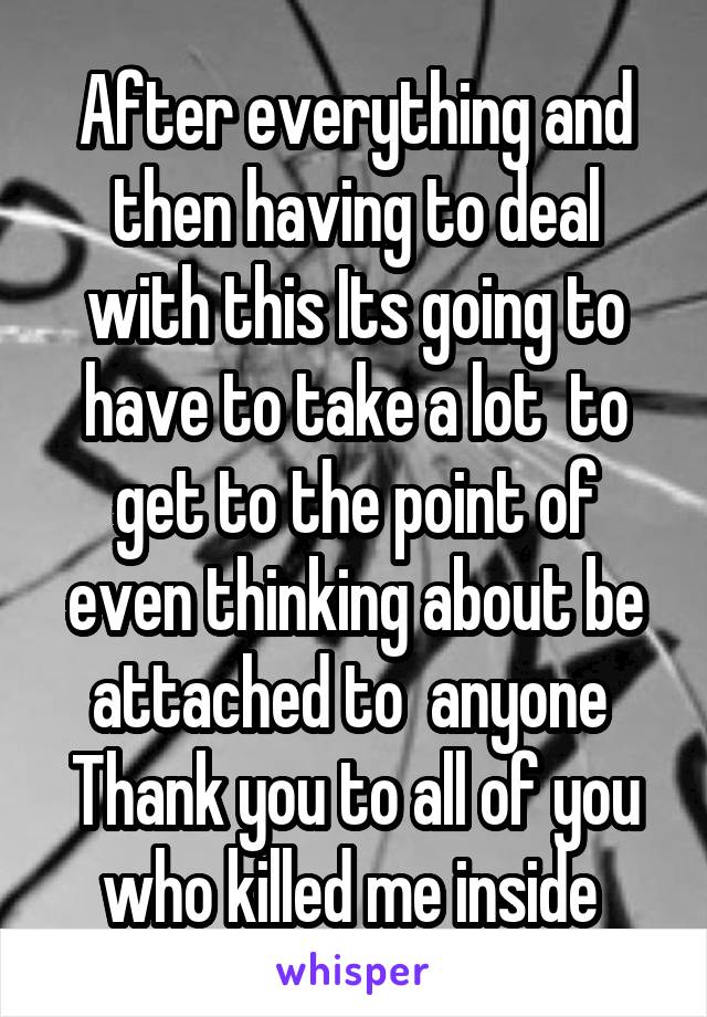 After everything and then having to deal with this Its going to have to take a lot  to get to the point of even thinking about be attached to  anyone  Thank you to all of you who killed me inside 