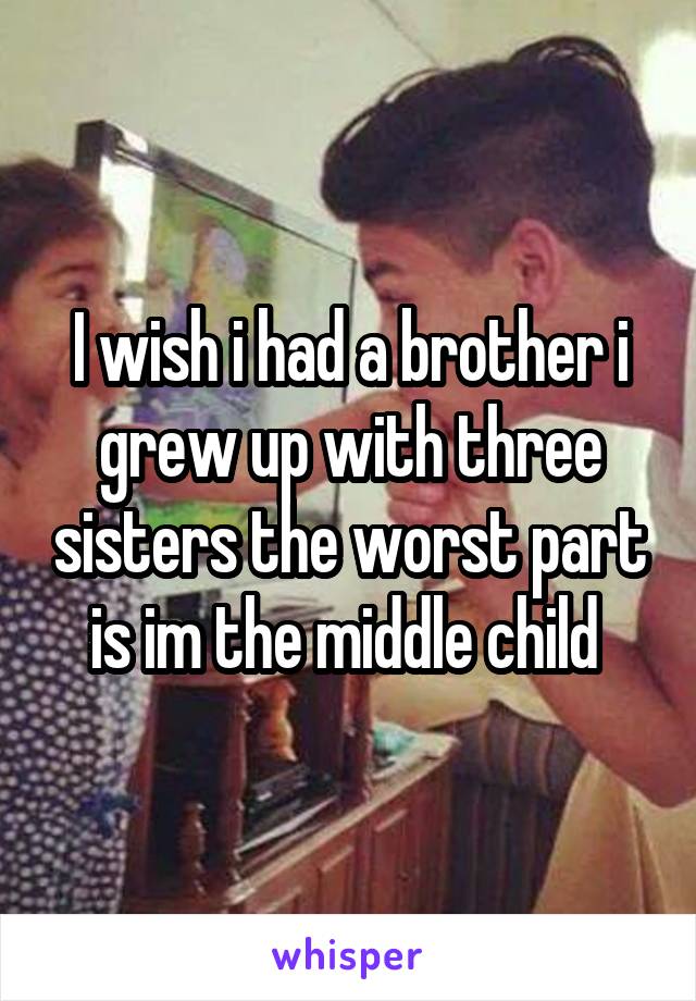 I wish i had a brother i grew up with three sisters the worst part is im the middle child 