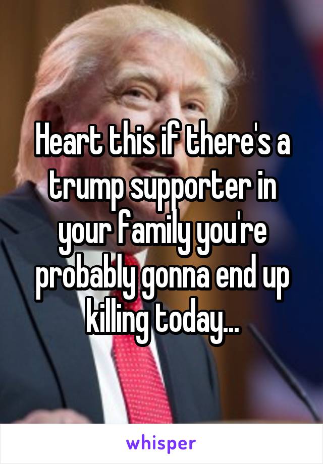 Heart this if there's a trump supporter in your family you're probably gonna end up killing today...