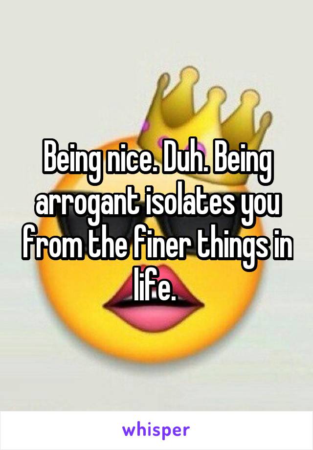 Being nice. Duh. Being arrogant isolates you from the finer things in life. 