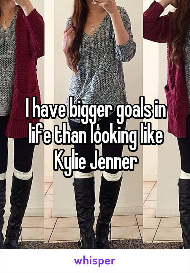 I have bigger goals in life than looking like Kylie Jenner