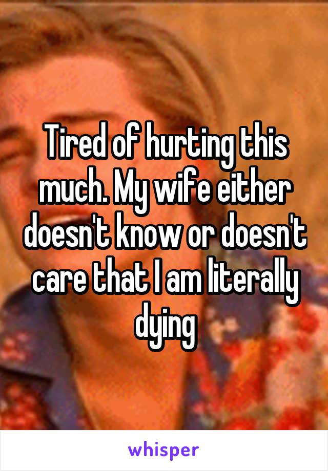 Tired of hurting this much. My wife either doesn't know or doesn't care that I am literally dying