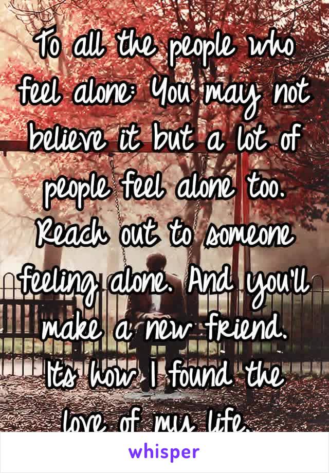 To all the people who feel alone: You may not believe it but a lot of people feel alone too. Reach out to someone feeling​ alone. And you'll make a new friend. Its how I found the love of my life. 