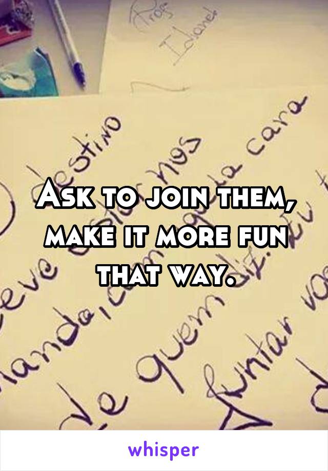 Ask to join them, make it more fun that way.