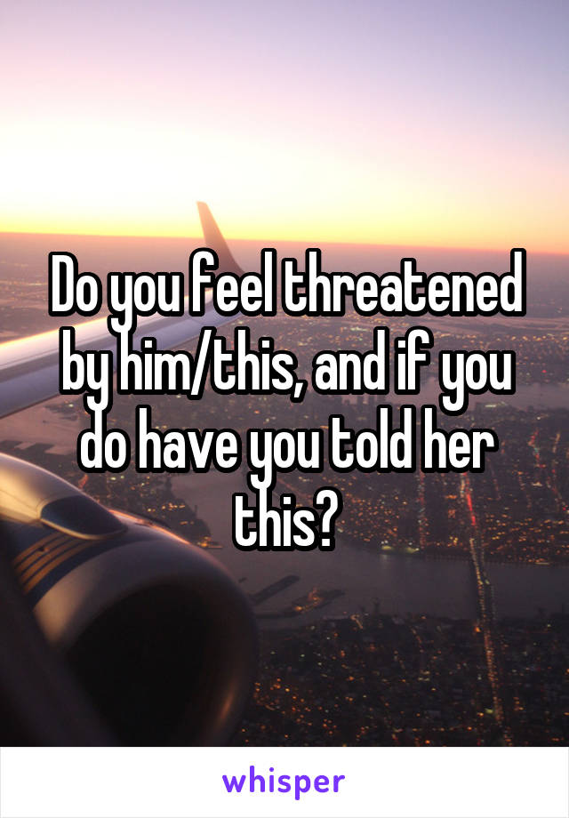 Do you feel threatened by him/this, and if you do have you told her this?