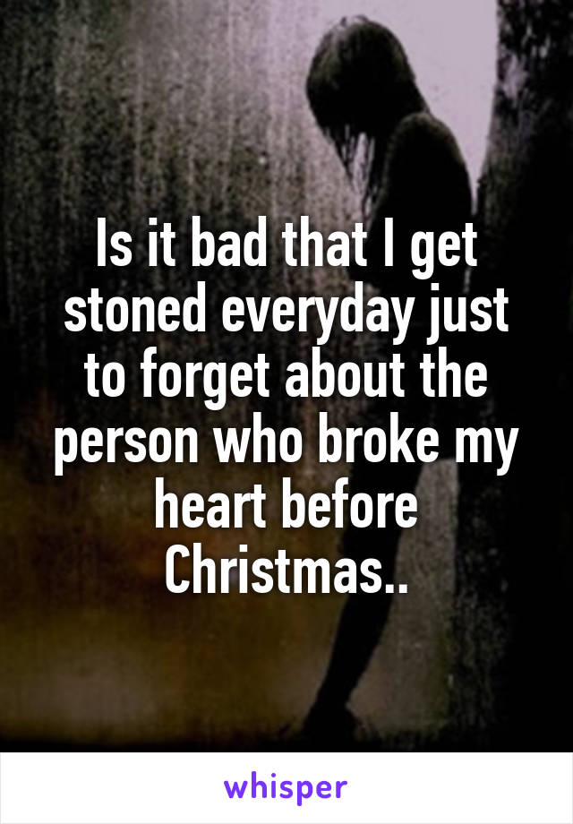 Is it bad that I get stoned everyday just to forget about the person who broke my heart before Christmas..