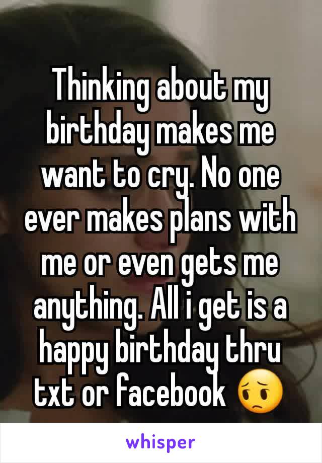 Thinking about my birthday makes me want to cry. No one ever makes plans with me or even gets me anything. All i get is a happy birthday thru txt or facebook 😔