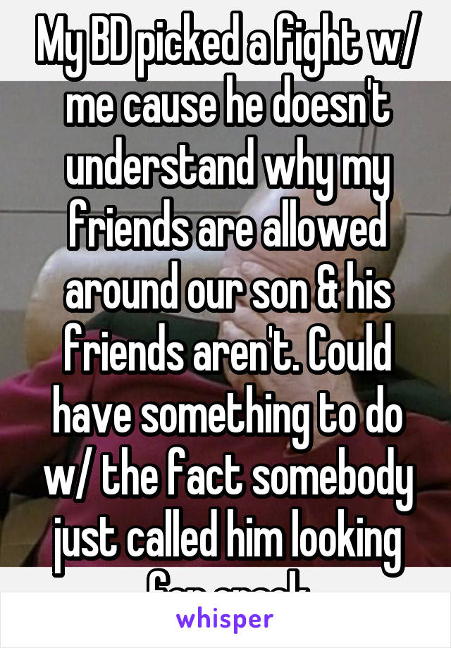 My BD picked a fight w/ me cause he doesn't understand why my friends are allowed around our son & his friends aren't. Could have something to do w/ the fact somebody just called him looking for crack