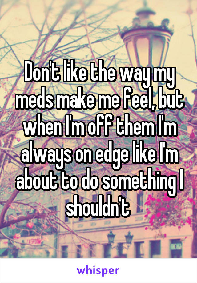 Don't like the way my meds make me feel, but when I'm off them I'm always on edge like I'm about to do something I shouldn't 