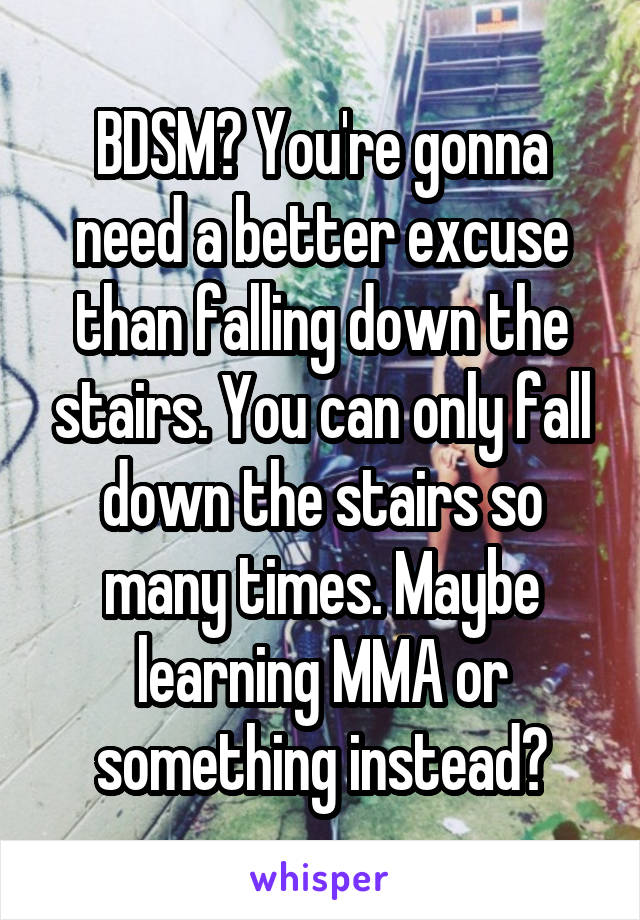 BDSM? You're gonna need a better excuse than falling down the stairs. You can only fall down the stairs so many times. Maybe learning MMA or something instead?