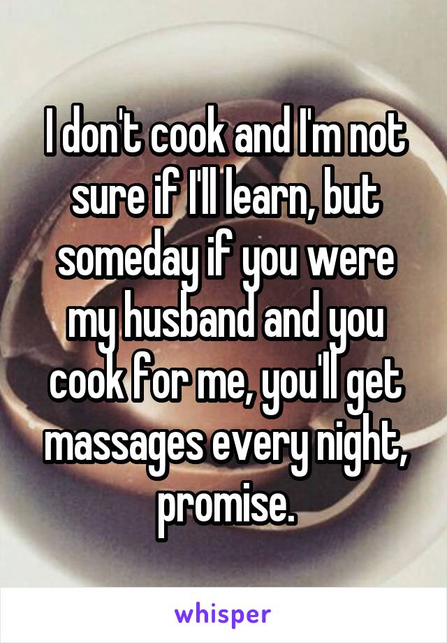 I don't cook and I'm not sure if I'll learn, but someday if you were my husband and you cook for me, you'll get massages every night, promise.