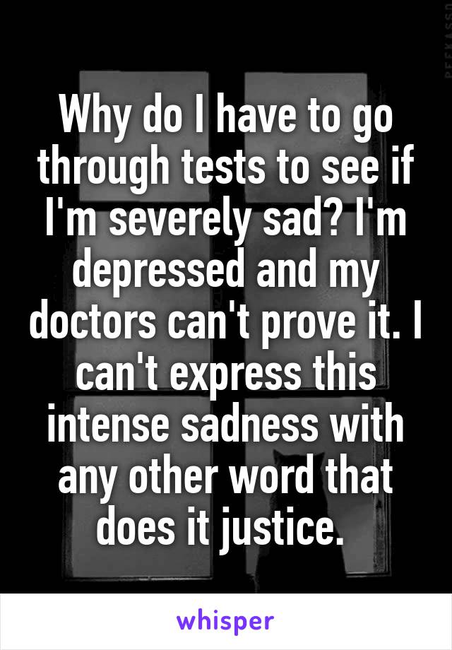 Why do I have to go through tests to see if I'm severely sad? I'm depressed and my doctors can't prove it. I can't express this intense sadness with any other word that does it justice. 