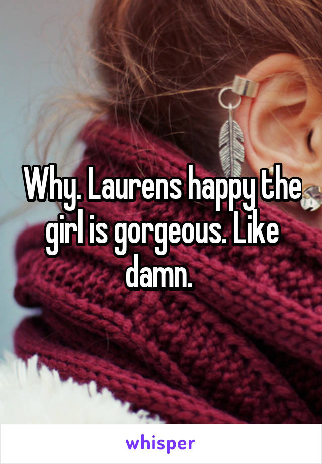 Why. Laurens happy the girl is gorgeous. Like damn. 