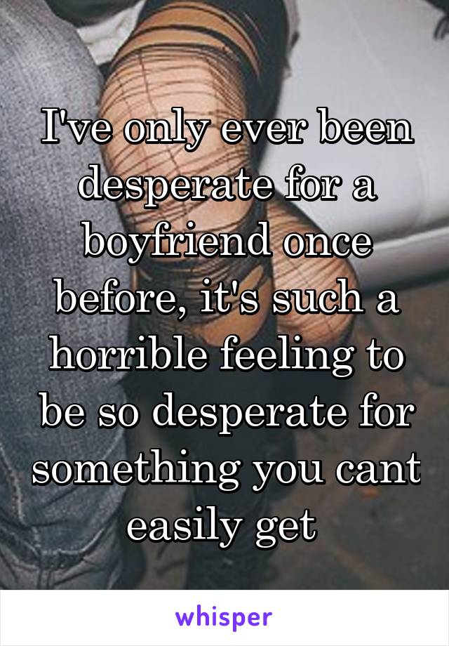 I've only ever been desperate for a boyfriend once before, it's such a horrible feeling to be so desperate for something you cant easily get 