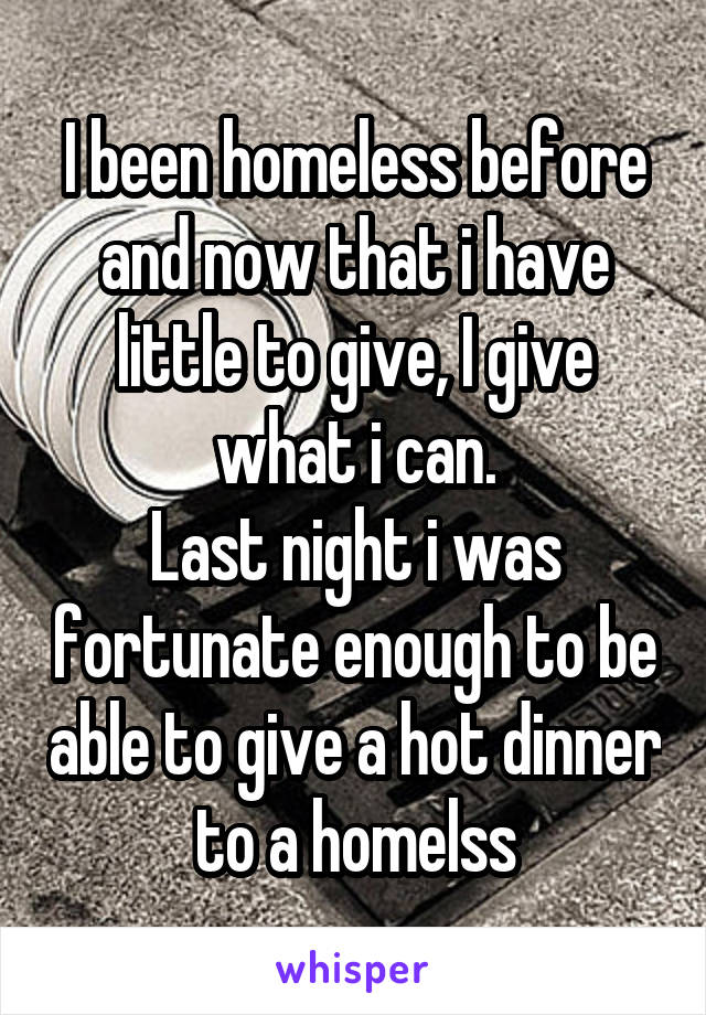 I been homeless before and now that i have little to give, I give what i can.
Last night i was fortunate enough to be able to give a hot dinner to a homelss