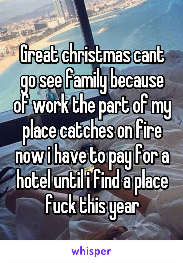 Great christmas cant go see family because of work the part of my place catches on fire now i have to pay for a hotel until i find a place fuck this year