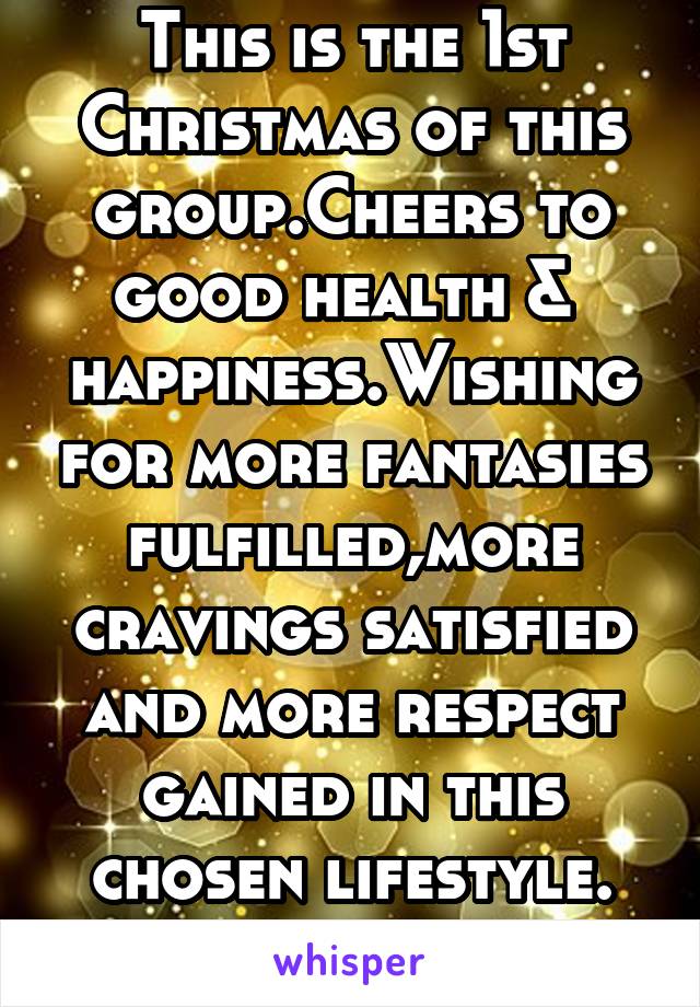 This is the 1st Christmas of this group.Cheers to good health &  happiness.Wishing for more fantasies fulfilled,more cravings satisfied and more respect gained in this chosen lifestyle. D_Founder