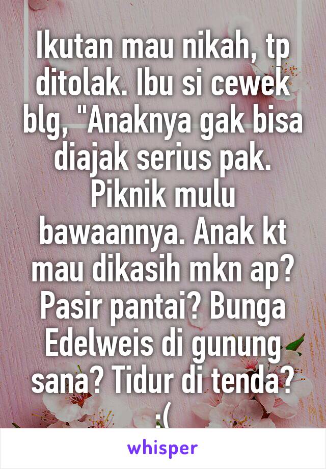 Ikutan mau nikah, tp ditolak. Ibu si cewek blg, "Anaknya gak bisa diajak serius pak. Piknik mulu bawaannya. Anak kt mau dikasih mkn ap? Pasir pantai? Bunga Edelweis di gunung sana? Tidur di tenda?
:(