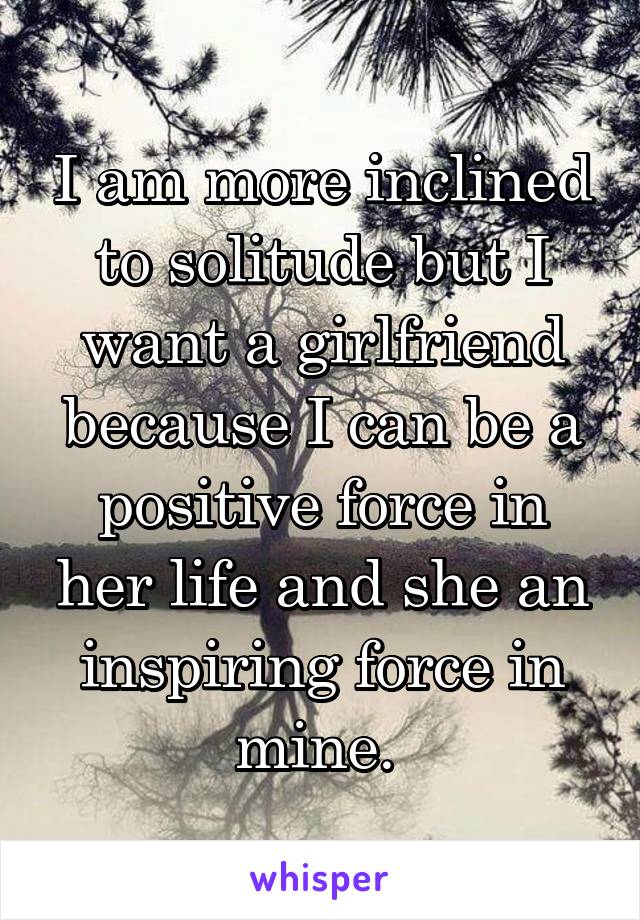 I am more inclined to solitude but I want a girlfriend because I can be a positive force in her life and she an inspiring force in mine. 