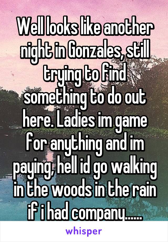 Well looks like another night in Gonzales, still trying to find something to do out here. Ladies im game for anything and im paying, hell id go walking in the woods in the rain if i had company......