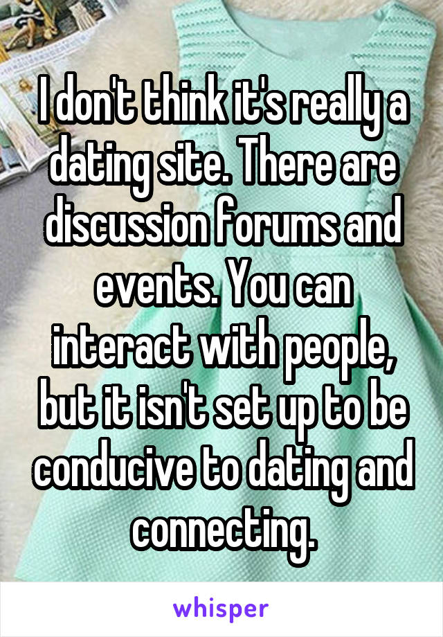 I don't think it's really a dating site. There are discussion forums and events. You can interact with people, but it isn't set up to be conducive to dating and connecting.
